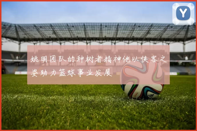 姚明团队的种树者精神他以侠客之姿助力篮球事业发展