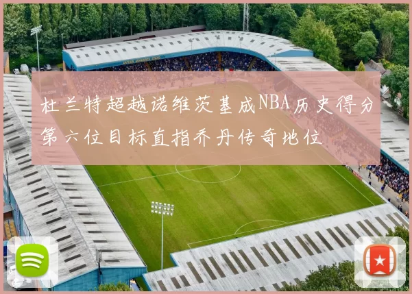 杜兰特超越诺维茨基成NBA历史得分第六位目标直指乔丹传奇地位