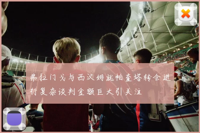 弗拉门戈与西汉姆就帕奎塔转会进行复杂谈判金额巨大引关注