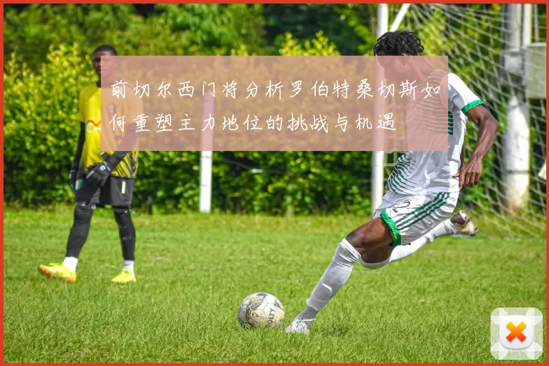 前切尔西门将分析罗伯特桑切斯如何重塑主力地位的挑战与机遇