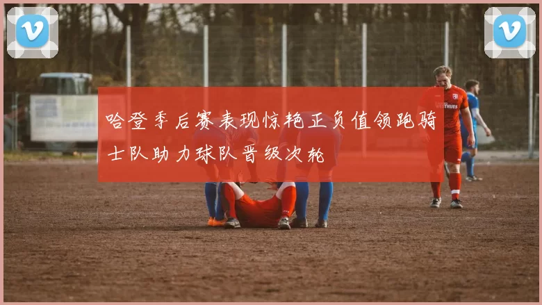 哈登季后赛表现惊艳正负值领跑骑士队助力球队晋级次轮