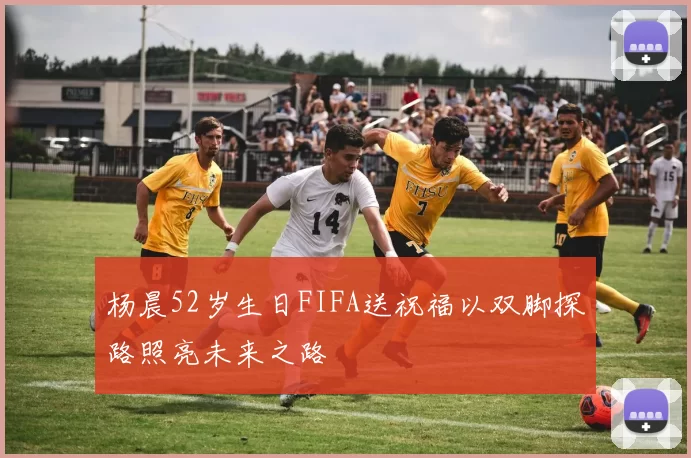 杨晨52岁生日FIFA送祝福以双脚探路照亮未来之路