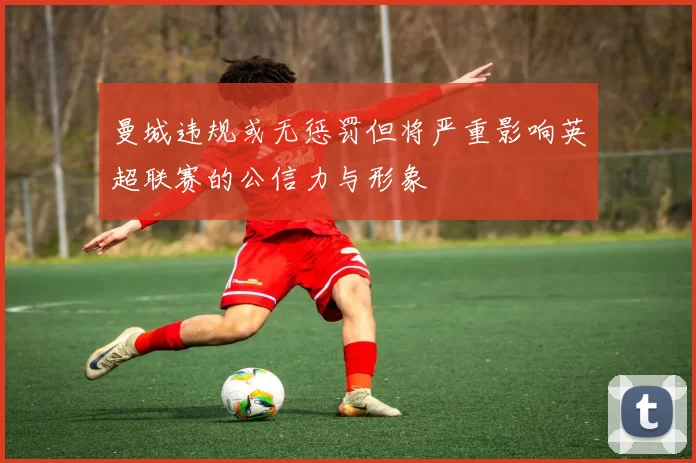 曼城违规或无惩罚但将严重影响英超联赛的公信力与形象