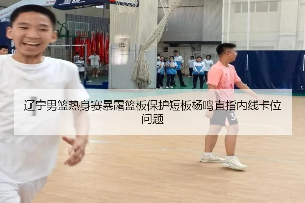辽宁男篮热身赛暴露篮板保护短板杨鸣直指内线卡位问题